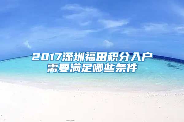 2017深圳福田积分入户需要满足哪些条件