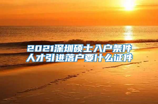 2021深圳硕士入户条件人才引进落户要什么证件