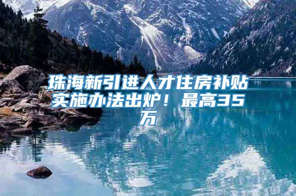 珠海新引进人才住房补贴实施办法出炉！最高35万