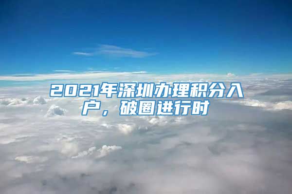 2021年深圳办理积分入户，破圈进行时