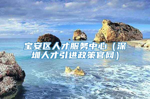 宝安区人才服务中心（深圳人才引进政策官网）