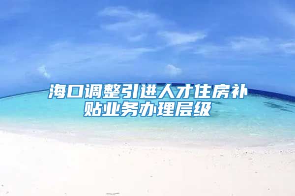 海口调整引进人才住房补贴业务办理层级