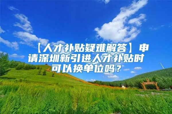 【人才补贴疑难解答】申请深圳新引进人才补贴时可以换单位吗？