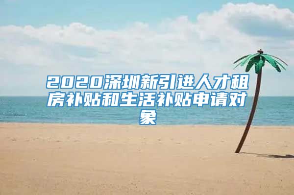 2020深圳新引进人才租房补贴和生活补贴申请对象