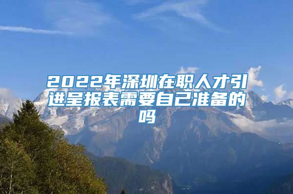 2022年深圳在职人才引进呈报表需要自己准备的吗