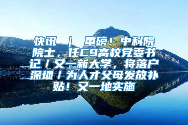 快讯 ｜ 重磅！中科院院士，任C9高校党委书记／又一新大学，将落户深圳／为人才父母发放补贴！又一地实施