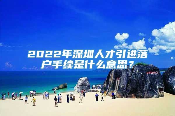 2022年深圳人才引进落户手续是什么意思？