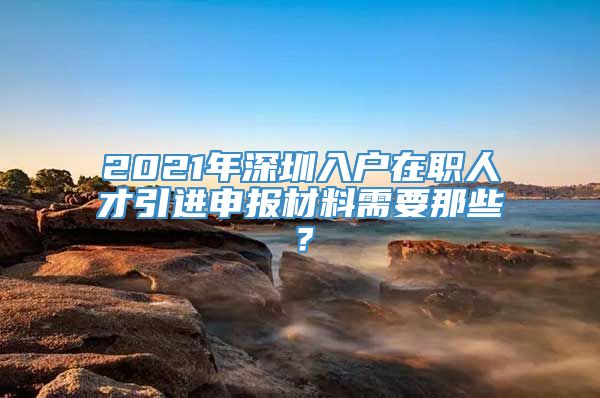 2021年深圳入户在职人才引进申报材料需要那些？