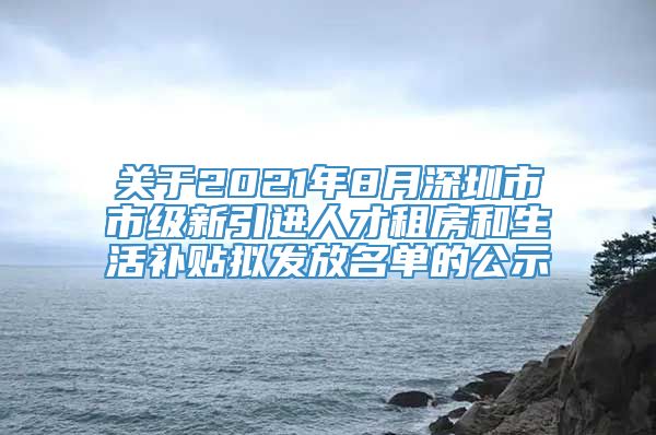 关于2021年8月深圳市市级新引进人才租房和生活补贴拟发放名单的公示