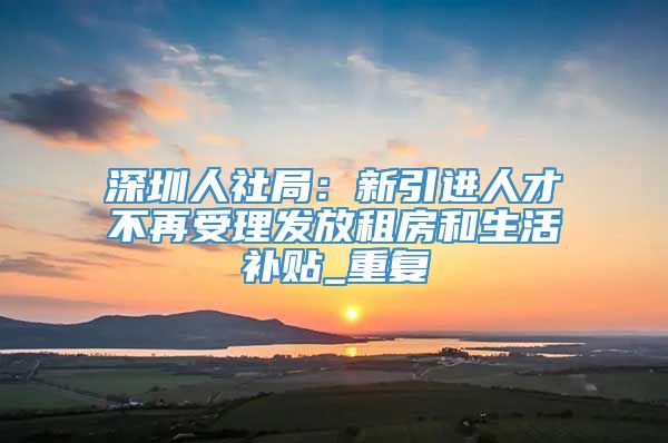 深圳人社局：新引进人才不再受理发放租房和生活补贴_重复