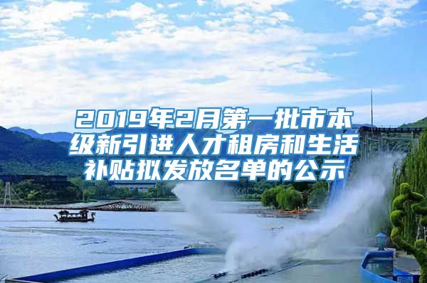 2019年2月第一批市本级新引进人才租房和生活补贴拟发放名单的公示