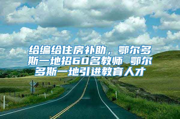 给编给住房补助，鄂尔多斯一地招60名教师 鄂尔多斯一地引进教育人才