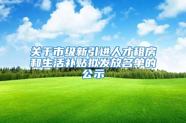 关于市级新引进人才租房和生活补贴拟发放名单的公示