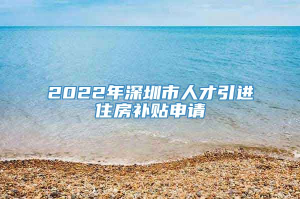 2022年深圳市人才引进住房补贴申请