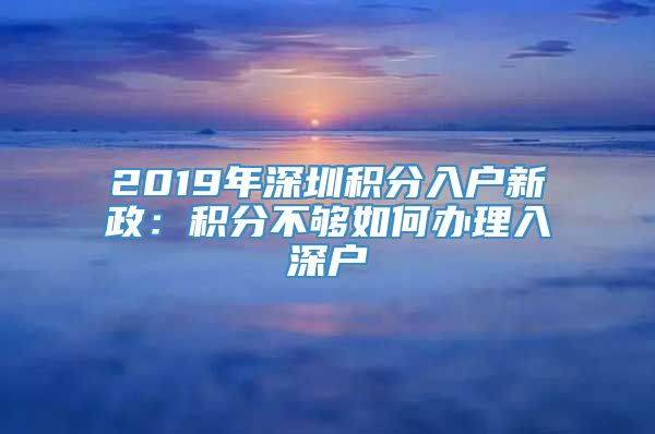 2019年深圳积分入户新政：积分不够如何办理入深户