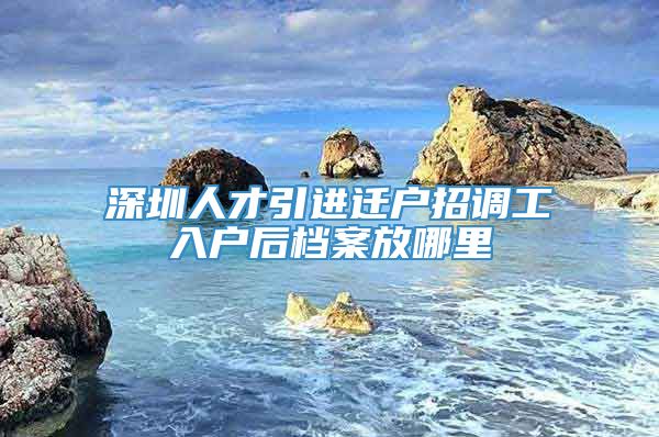 深圳人才引进迁户招调工入户后档案放哪里