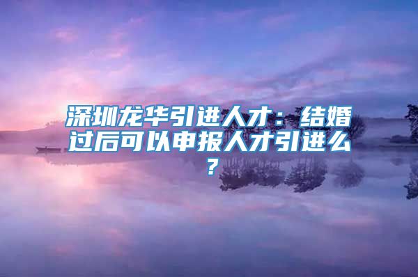 深圳龙华引进人才：结婚过后可以申报人才引进么？