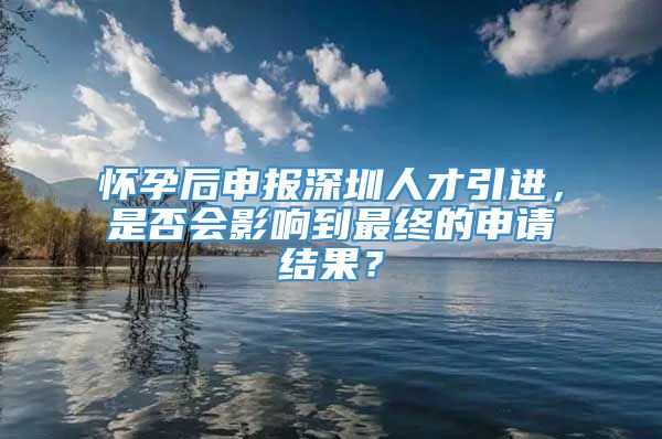 怀孕后申报深圳人才引进，是否会影响到最终的申请结果？