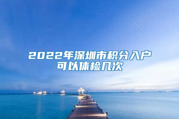 2022年深圳市积分入户可以体检几次