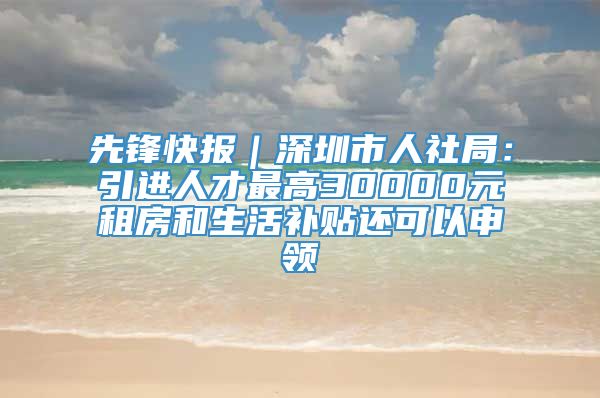 先锋快报｜深圳市人社局：引进人才最高30000元租房和生活补贴还可以申领