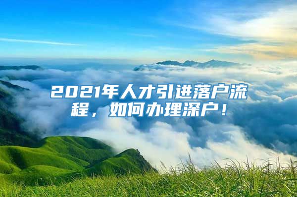 2021年人才引进落户流程，如何办理深户！