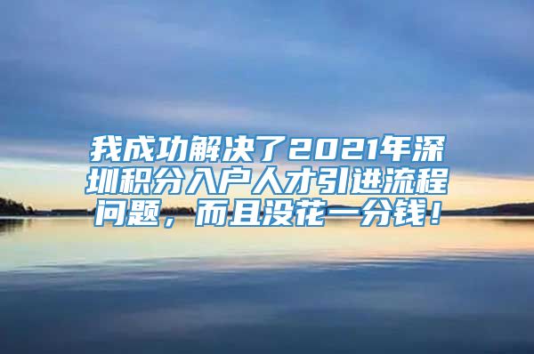 我成功解决了2021年深圳积分入户人才引进流程问题，而且没花一分钱！