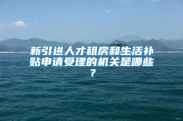 新引进人才租房和生活补贴申请受理的机关是哪些？