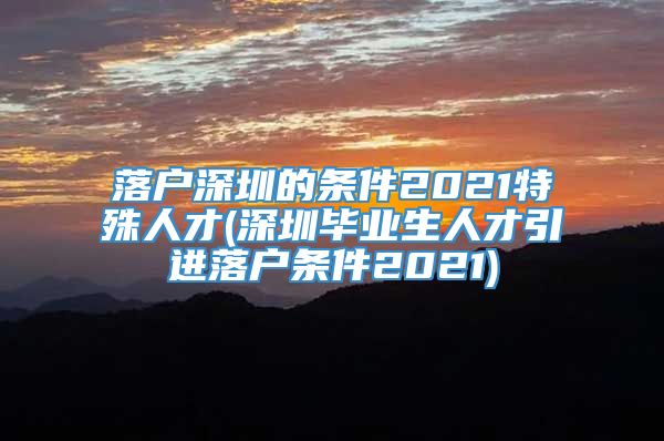 落户深圳的条件2021特殊人才(深圳毕业生人才引进落户条件2021)