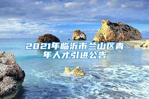 2021年临沂市兰山区青年人才引进公告