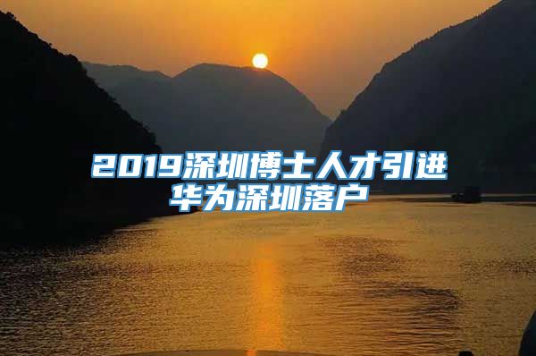 2019深圳博士人才引进华为深圳落户