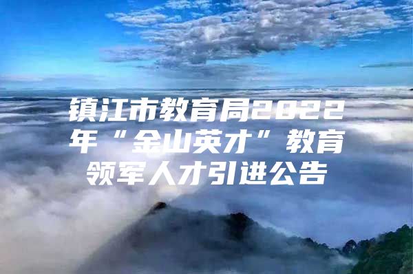 镇江市教育局2022年“金山英才”教育领军人才引进公告