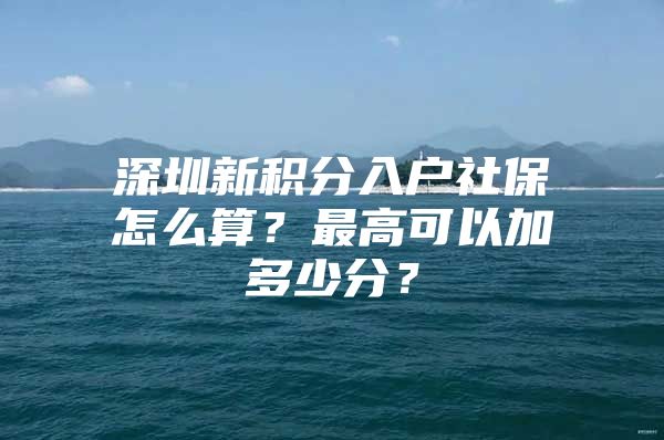 深圳新积分入户社保怎么算？最高可以加多少分？