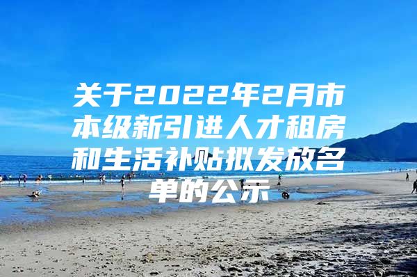 关于2022年2月市本级新引进人才租房和生活补贴拟发放名单的公示