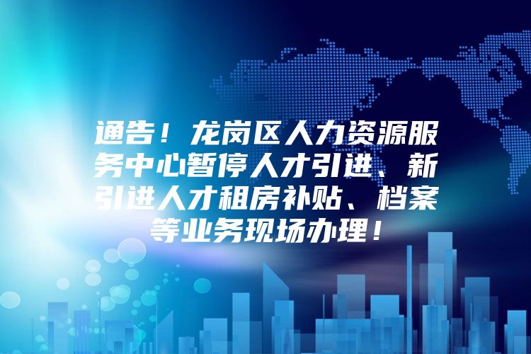 通告！龙岗区人力资源服务中心暂停人才引进、新引进人才租房补贴、档案等业务现场办理！