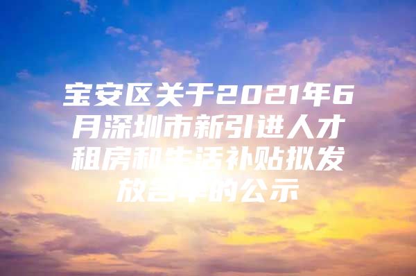 宝安区关于2021年6月深圳市新引进人才租房和生活补贴拟发放名单的公示