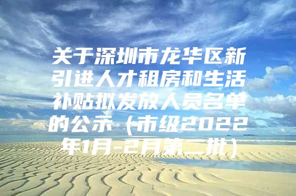 关于深圳市龙华区新引进人才租房和生活补贴拟发放人员名单的公示（市级2022年1月-2月第二批）