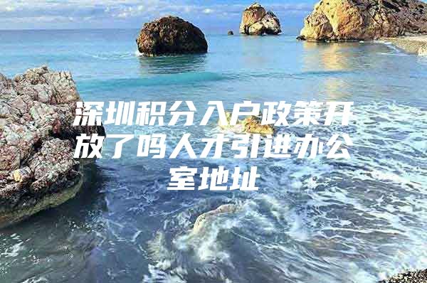 深圳积分入户政策开放了吗人才引进办公室地址