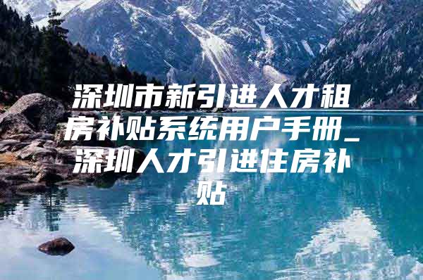 深圳市新引进人才租房补贴系统用户手册_深圳人才引进住房补贴