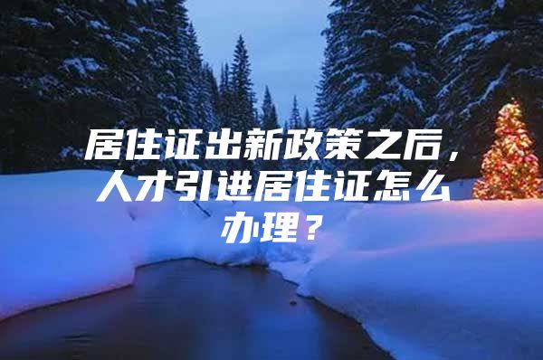 居住证出新政策之后，人才引进居住证怎么办理？