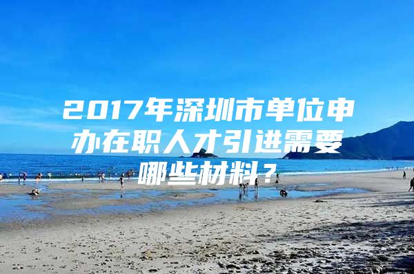 2017年深圳市单位申办在职人才引进需要哪些材料？