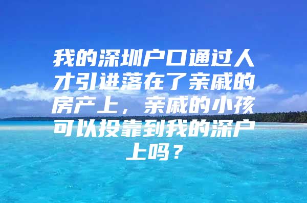 我的深圳户口通过人才引进落在了亲戚的房产上，亲戚的小孩可以投靠到我的深户上吗？