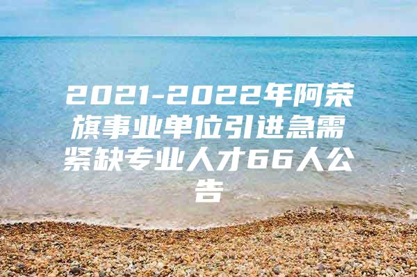 2021-2022年阿荣旗事业单位引进急需紧缺专业人才66人公告