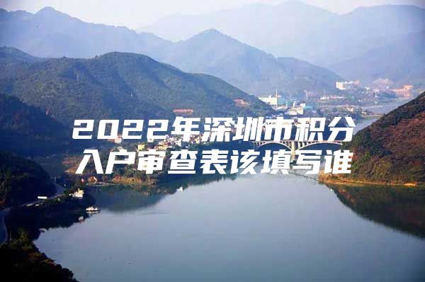 2022年深圳市积分入户审查表该填写谁