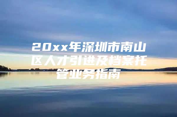 20xx年深圳市南山区人才引进及档案托管业务指南