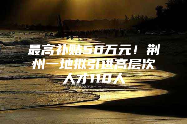 最高补贴50万元！荆州一地拟引进高层次人才110人