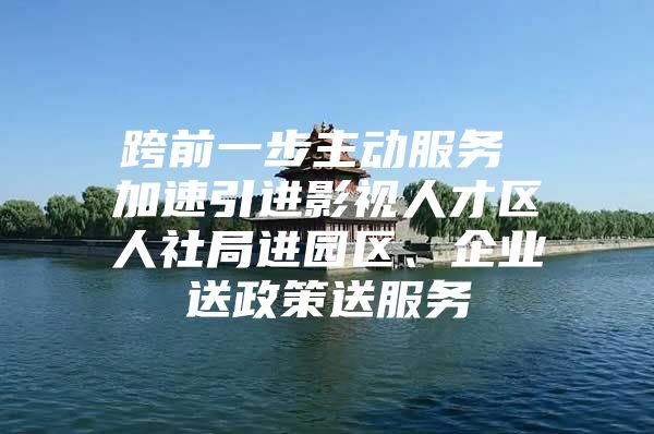 跨前一步主动服务 加速引进影视人才区人社局进园区、企业送政策送服务