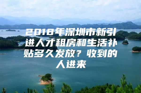 2018年深圳市新引进人才租房和生活补贴多久发放？收到的人进来