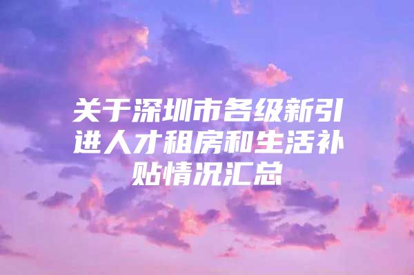 关于深圳市各级新引进人才租房和生活补贴情况汇总