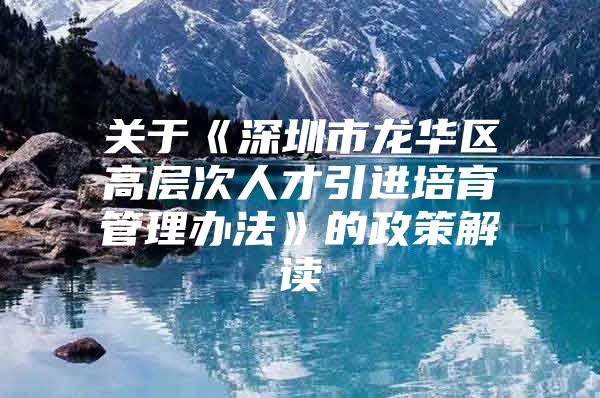 关于《深圳市龙华区高层次人才引进培育管理办法》的政策解读