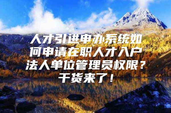 人才引进申办系统如何申请在职人才入户法人单位管理员权限？干货来了！